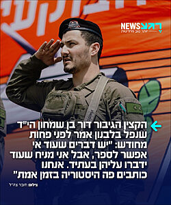 מצמרר: מג"ד 52 דור בן שמחון הי"ד שנפל הלילה בלבנון סיפר בריאיון לפני פחות מחודש ל-ynet – "יש דברים שעוד אי אפשר לספר. אבל אני יכול להגיד בביטחון שאנחנו עושים כאן פעולות משמעותיות מאוד לשיפור ההגנה על תושבי מדינת ישראל. אני מניח שעוד ידברו עליהן בעתיד. הלוחמים פה כותבים היסטוריה בזמן אמת"