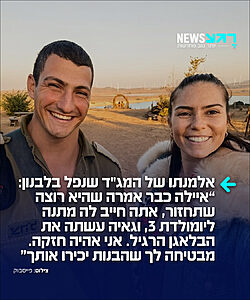 אריאל, אלמנתו של סא"ל דור גדליה בן שמחון, מג"ד 52 שנפל ביום חמישי בלילה בדרום לבנון מפגיעת רחפן פרסמה פוסט קורע לב: "דור אהובי, לפני 8 שנים התחלתי את המלט"ק. היו לפניי 120 גברים, 60 בכל מחזור, ורק תהיתי לעצמי איך זה יכול להיות שאין פה אף חתיך הורס בשבילי?? ואז עלית להעביר תחקיר על תאונת דרכים שעשית, אקט חינוכי שמזל שהגיע, ואמרתי 'או, הנה הוא'