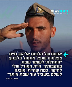 הלב שבור! ליאל, אחותו של סרן אליאב חיים צפלמוס שנפל אתמול בלבנון בתאונה מבצעית, ספדה לו בכאב: "מהרגע שהקצינים נכנסו בדלת אתמול יש לי חור ענק בלב שלא יתמלא שוב. היית הלב הפועם של הבית. תמיד היית המודל לחיקוי שלי. התחלתי בעקבותיך לשמור שבת. כמה שהייתי מוכנה לתת בשביל עוד שבת איתך. אכלתי כמוך, השקעתי בלימודים, אין לך מושג כמה רציתי להיות כמוך. תמיד היית שם לעזור לי"